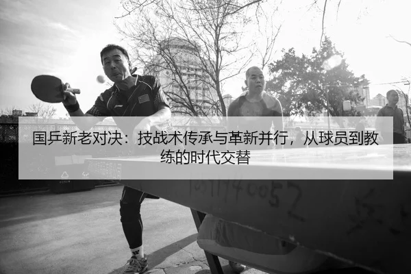 国乒新老对决：技战术传承与革新并行，从球员到教练的时代交替